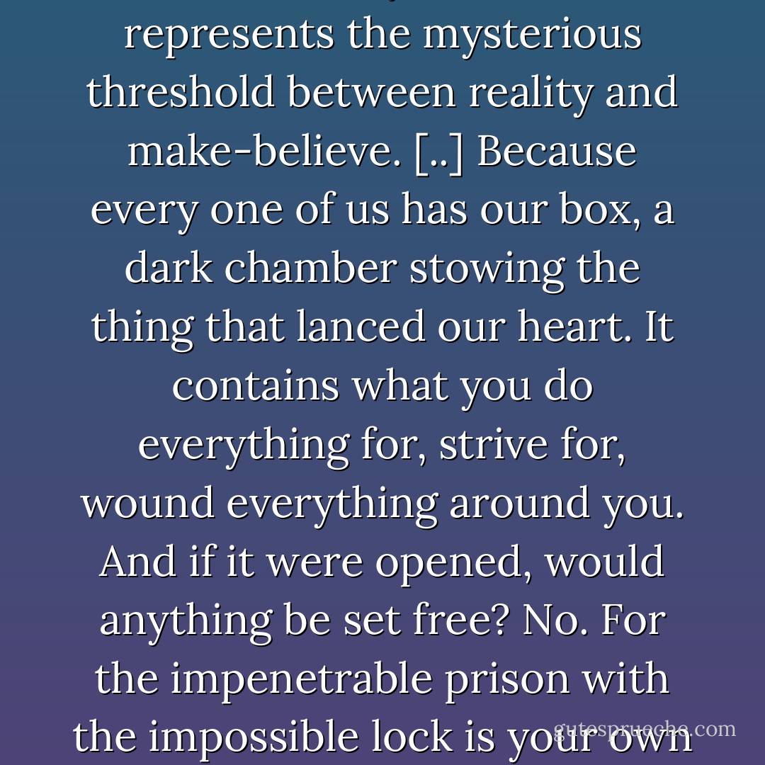 There it is,” he’d say reverentially. “The box represents the mysterious threshold between reality and make-believe. [..] Because every one of us has our box, a dark chamber stowing the thing that lanced our heart. It contains what you do everything for, strive for, wound everything around you. And if it were opened, would anything be set free? No. For the impenetrable prison with the impossible lock is your own head. - Marisha Pessl