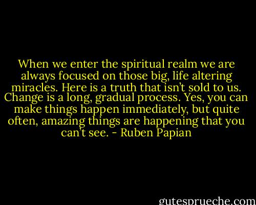 When we enter the spiritual realm we are always focused on those big, life altering miracles. Here is a truth that isn’t sold to us. Change is a long, gradual process. Yes, you can make things happen immediately, but quite often, amazing things are happening that you can’t see. - Ruben Papian