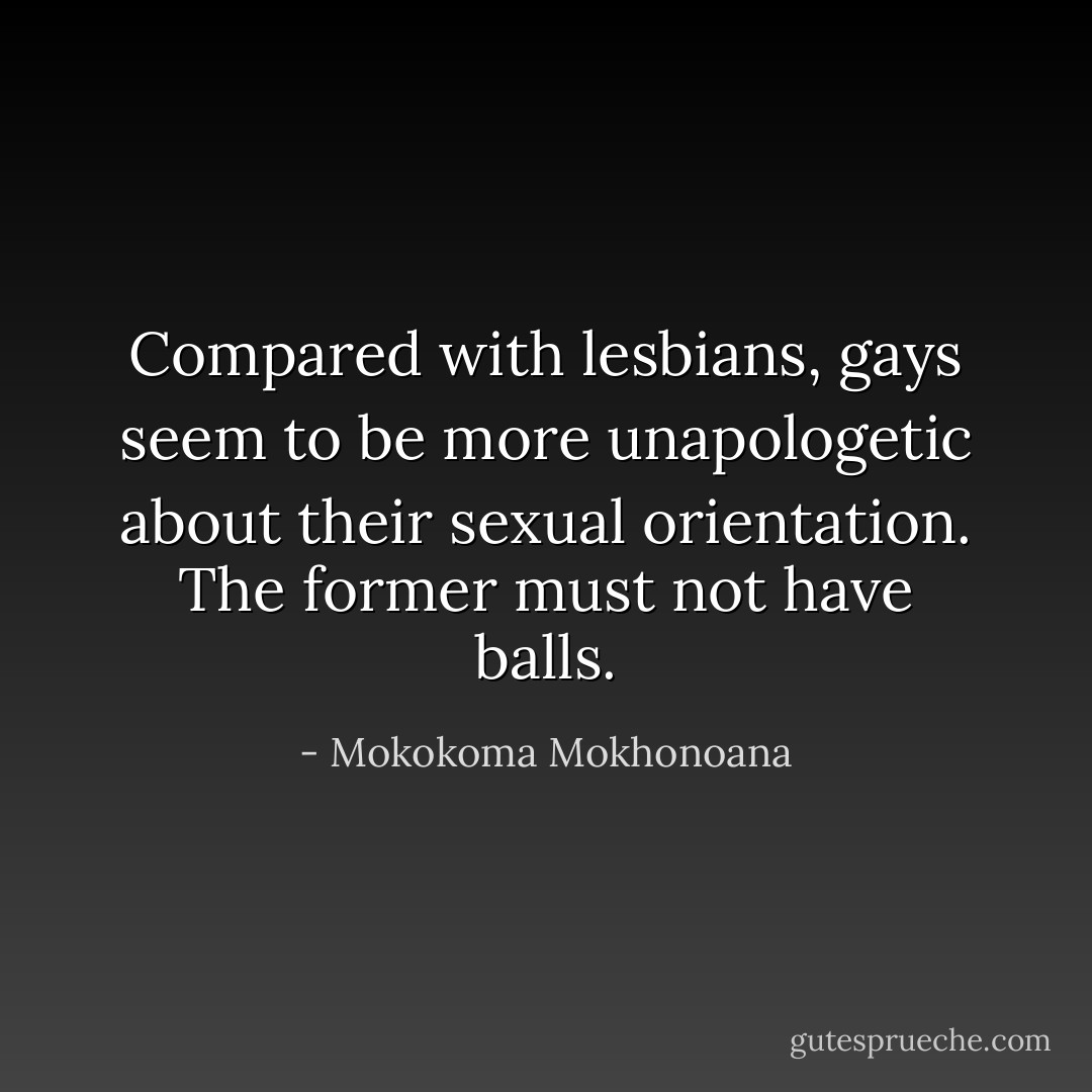 Compared with lesbians, gays seem to be more unapologetic about their sexual orientation. The former must not have balls. - Mokokoma Mokhonoana
