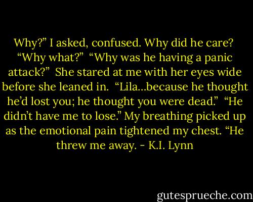 Why?” I asked, confused. Why did he care?<br /><br />“Why what?”<br /><br />“Why was he having a panic attack?”<br /><br />She stared at me with her eyes wide before she leaned in. <br />“Lila…because he thought he’d lost you; he thought you were dead.”<br /><br />“He didn’t have me to lose.” My breathing picked up as the emotional pain tightened my chest. “He threw me away. - K.I. Lynn