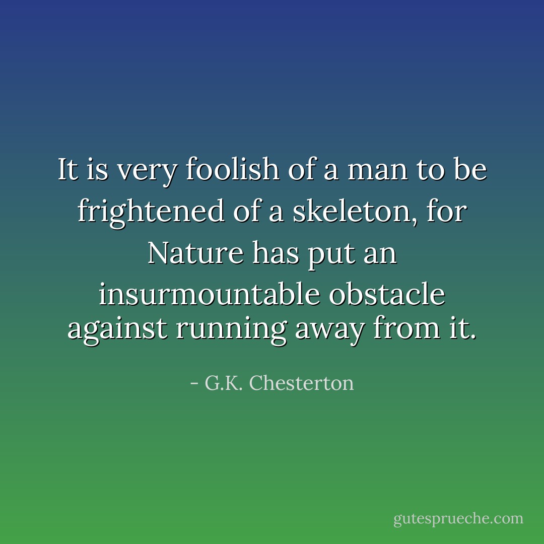 It is very foolish of a man to be frightened of a skeleton, for Nature has put an insurmountable obstacle against running away from it. - G.K. Chesterton