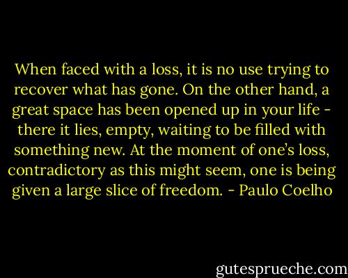 When faced with a loss, it is no use trying to recover what has gone. On the other hand, a great space has been opened up in your life - there it lies, empty, waiting to be filled with something new. At the moment of one’s loss, contradictory as this might seem, one is being given a large slice of freedom. - Paulo Coelho