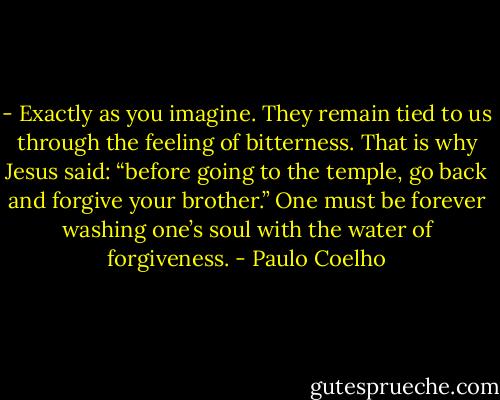 - Exactly as you imagine. They remain tied to us through the feeling of bitterness. That is why Jesus said: “before going to the temple, go back and forgive your brother.” One must be forever washing one’s soul with the water of forgiveness. - Paulo Coelho
