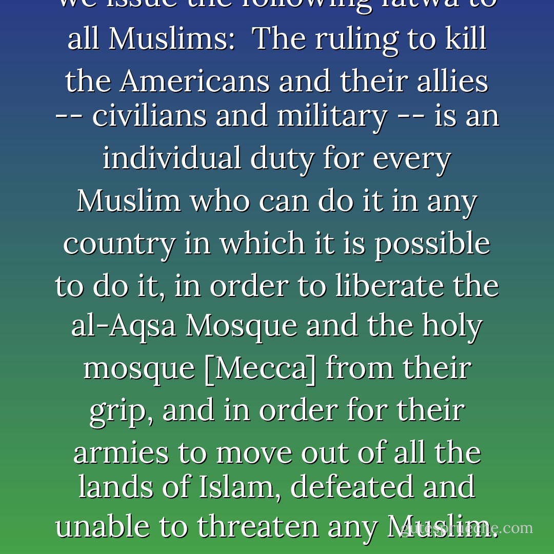 Praise be to Allah, who revealed the Book, controls the clouds, defeats factionalism, and says in His Book: 'But when the forbidden months are past, then fight and slay the pagans wherever ye find them, seize them, beleaguer them, and lie in wait for them in every stratagem (of war)'; and peace be upon our Prophet, Muhammad Bin-'Abdallah, who said: I have been sent with the sword between my hands to ensure that no one but Allah is worshipped, Allah who put my livelihood under the shadow of my spear and who inflicts humiliation and scorn on those who disobey my orders.<br /><br />...All these crimes and sins committed by the Americans are a clear declaration of war on Allah, his messenger, and Muslims. And ulema have throughout Islamic history unanimously agreed that the jihad is an individual duty if the enemy destroys the Muslim countries. This was revealed by Imam Bin-Qadamah in 'Al- Mughni,' Imam al-Kisa'i in 'Al-Bada'i,' al-Qurtubi in his interpretation, and the shaykh of al-Islam in his books, where he said: 'As for the fighting to repulse [an enemy], it is aimed at defending sanctity and religion, and it is a duty as agreed [by the ulema]. Nothing is more sacred than belief except repulsing an enemy who is attacking religion and life.'<br /><br />On that basis, and in compliance with Allah's order, we issue the following fatwa to all Muslims:<br /><br />The ruling to kill the Americans and their allies -- civilians and military -- is an individual duty for every Muslim who can do it in any country in which it is possible to do it, in order to liberate the al-Aqsa Mosque and the holy mosque [Mecca] from their grip, and in order for their armies to move out of all the lands of Islam, defeated and unable to threaten any Muslim. This is in accordance with the words of Almighty Allah, 'and fight the pagans all together as they fight you all together,' and 'fight them until there is no more tumult or oppression, and there prevail justice and faith in Allah.'<br /><br />...We -- with Allah's help -- call on every Muslim who believes in Allah and wishes to be rewarded to comply with Allah's order to kill the Americans and plunder their money wherever and whenever they find it. We also call on Muslim ulema, leaders, youths, and soldiers to launch the raid on Satan's U.S. troops and the devil's supporters allying with them, and to displace those who are behind them so that they may learn a lesson.<br /><br />...Almighty Allah also says: 'O ye who believe, what is the matter with you, that when ye are asked to go forth in the cause of Allah, ye cling so heavily to the earth! Do ye prefer the life of this world to the hereafter? But little is the comfort of this life, as compared with the hereafter. Unless ye go forth, He will punish you with a grievous penalty, and put others in your place; but Him ye would not harm in the least. For Allah hath power over all things.'<br /><br />Almighty Allah also says: 'So lose no heart, nor fall into despair. For ye must gain mastery if ye are true in faith.'<br /><br />[<i>World Islamic Front Statement, 23 February 1998</i>] - Osama bin Laden