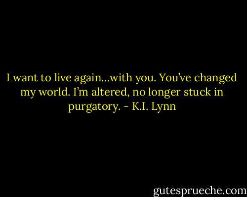 I want to live again…with you. You’ve changed my world. I’m altered, no longer stuck in purgatory. - K.I. Lynn