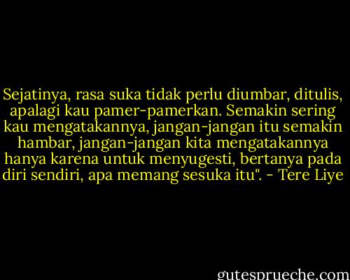 Sejatinya, rasa suka tidak perlu diumbar, ditulis, apalagi kau pamer-pamerkan. Semakin sering kau mengatakannya, jangan-jangan itu semakin hambar, jangan-jangan kita mengatakannya hanya karena untuk menyugesti, bertanya pada diri sendiri, apa memang sesuka itu". - Tere Liye