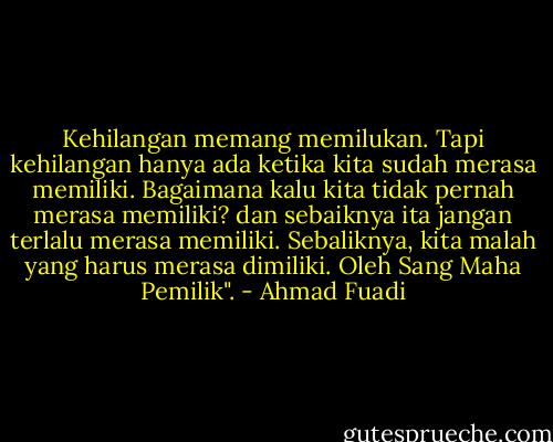 Kehilangan memang memilukan. Tapi kehilangan hanya ada ketika kita sudah merasa memiliki. Bagaimana kalu kita tidak pernah merasa memiliki? dan sebaiknya ita jangan terlalu merasa memiliki. Sebaliknya, kita malah yang harus merasa dimiliki. Oleh Sang Maha Pemilik". - Ahmad Fuadi