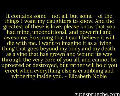 It contains some - not all, but some - of the things I want my daughters to know. And the greatest of these is love. please know that you had mine, unconditional, and powerful and awesome. So strong that I can't believe it will die with me. I want to imagine it as a living thing that goes beyond my body and my death, as a vine that has grown and wound its way through the very core of you all, and cannot be uprooted or destroyed, but rather will hold you erect when everything else is crumbling and withering inside you. - Elizabeth Noble