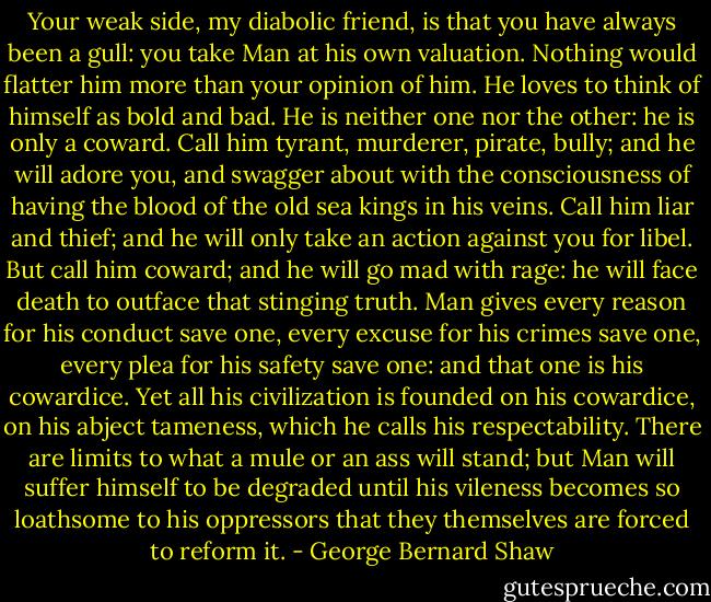 Your weak side, my diabolic friend, is that you have always been a gull: you take Man at his own valuation. Nothing would flatter him more than your opinion of him. He loves to think of himself as bold and bad. He is neither one nor the other: he is only a coward. Call him tyrant, murderer, pirate, bully; and he will adore you, and swagger about with the consciousness of having the blood of the old sea kings in his veins. Call him liar and thief; and he will only take an action against you for libel. But call him coward; and he will go mad with rage: he will face death to outface that stinging truth. Man gives every reason for his conduct save one, every excuse for his crimes save one, every plea for his safety save one: and that one is his cowardice. Yet all his civilization is founded on his cowardice, on his abject tameness, which he calls his respectability. There are limits to what a mule or an ass will stand; but Man will suffer himself to be degraded until his vileness becomes so loathsome to his oppressors that they themselves are forced to reform it. - George Bernard Shaw
