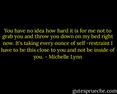 You have no idea how hard it is for me not to grab you and throw you down on my bed right now. It's taking every ounce of self -restraint I have to be this close to you and not be inside of you. - Michelle Lynn