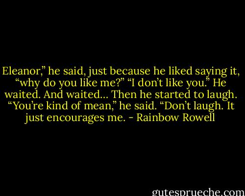 Eleanor,” he said, just because he liked saying it, “why do you like me?”<br />“I don’t like you.”<br />He waited. And waited…<br />Then he started to laugh. “You’re kind of mean,” he said.<br />“Don’t laugh. It just encourages me. - Rainbow Rowell