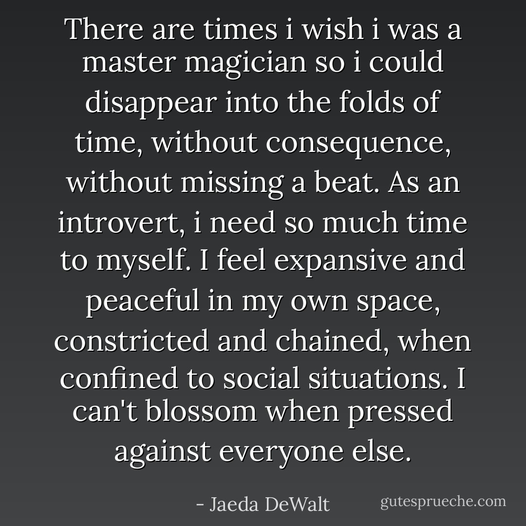 There are times i wish i was a master magician so i could disappear into the folds of time, without consequence, without missing a beat. As an introvert, i need so much time to myself. I feel expansive and peaceful in my own space, constricted and chained, when confined to social situations. I can't blossom when pressed against everyone else. - Jaeda DeWalt
