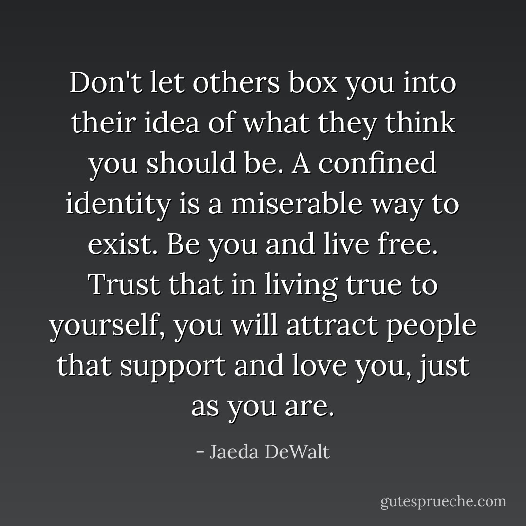 Don't let others box you into their idea of what they think you should be. A confined identity is a miserable way to exist. Be you and live free. Trust that in living true to yourself, you will attract people that support and love you, just as you are. - Jaeda DeWalt