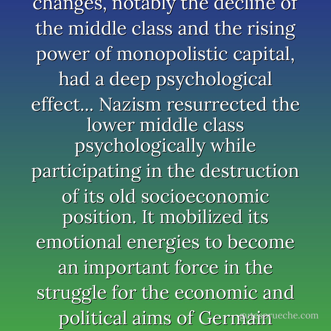 We have seen, then, that certain socioeconomic changes, notably the decline of the middle class and the rising power of monopolistic capital, had a deep psychological effect... Nazism resurrected the lower middle class psychologically while participating in the destruction of its old socioeconomic position. It mobilized its emotional energies to become an important force in the struggle for the economic and political aims of Germain imperialism. - Erich Fromm