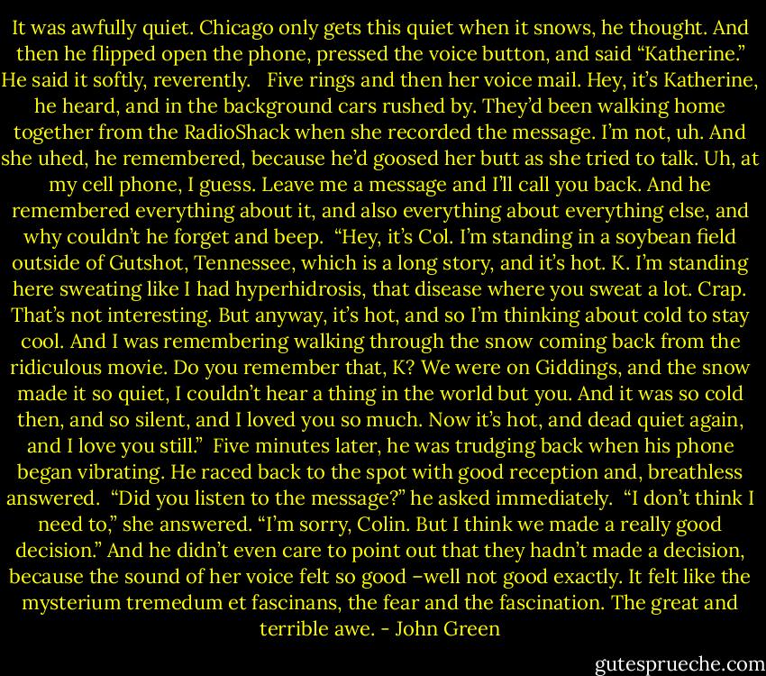 It was awfully quiet. Chicago only gets this quiet when it snows, he thought. And then he flipped open the phone, pressed the voice button, and said “Katherine.” He said it softly, reverently. <br /><br />Five rings and then her voice mail. Hey, it’s Katherine, he heard, and in the background cars rushed by. They’d been walking home together from the RadioShack when she recorded the message. I’m not, uh. And she uhed, he remembered, because he’d goosed her butt as she tried to talk. Uh, at my cell phone, I guess. Leave me a message and I’ll call you back. And he remembered everything about it, and also everything about everything else, and why couldn’t he forget and beep.<br /><br />“Hey, it’s Col. I’m standing in a soybean field outside of Gutshot, Tennessee, which is a long story, and it’s hot. K. I’m standing here sweating like I had hyperhidrosis, that disease where you sweat a lot. Crap. That’s not interesting. But anyway, it’s hot, and so I’m thinking about cold to stay cool. And I was remembering walking through the snow coming back from the ridiculous movie. Do you remember that, K? We were on Giddings, and the snow made it so quiet, I couldn’t hear a thing in the world but you. And it was so cold then, and so silent, and I loved you so much. Now it’s hot, and dead quiet again, and I love you still.”<br /><br />Five minutes later, he was trudging back when his phone began vibrating. He raced back to the spot with good reception and, breathless answered.<br /><br />“Did you listen to the message?” he asked immediately.<br /><br />“I don’t think I need to,” she answered. “I’m sorry, Colin. But I think we made a really good decision.” And he didn’t even care to point out that they hadn’t made a decision, because the sound of her voice felt so good –well not good exactly. It felt like the mysterium tremedum et fascinans, the fear and the fascination. The great and terrible awe. - John Green
