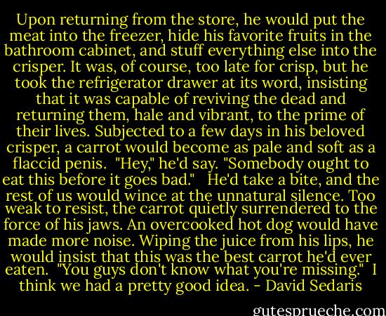 Upon returning from the store, he would put the meat into the freezer, hide his favorite fruits in the bathroom cabinet, and stuff everything else into the crisper. It was, of course, too late for crisp, but he took the refrigerator drawer at its word, insisting that it was capable of reviving the dead and returning them, hale and vibrant, to the prime of their lives. Subjected to a few days in his beloved crisper, a carrot would become as pale and soft as a flaccid penis. <br />"Hey," he'd say. "Somebody ought to eat this before it goes bad." <br /><br />He'd take a bite, and the rest of us would wince at the unnatural silence. Too weak to resist, the carrot quietly surrendered to the force of his jaws. An overcooked hot dog would have made more noise. Wiping the juice from his lips, he would insist that this was the best carrot he'd ever eaten. <br />"You guys don't know what you're missing." <br />I think we had a pretty good idea. - David Sedaris