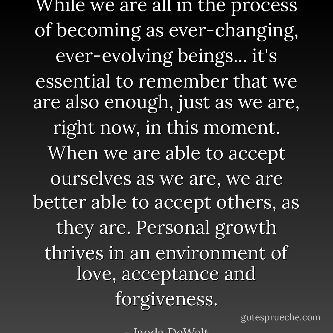 While we are all in the process of becoming as ever-changing, ever-evolving beings... it's essential to remember that we are also enough, just as we are, right now, in this moment. When we are able to accept ourselves as we are, we are better able to accept others, as they are. Personal growth thrives in an environment of love, acceptance and forgiveness. - Jaeda DeWalt