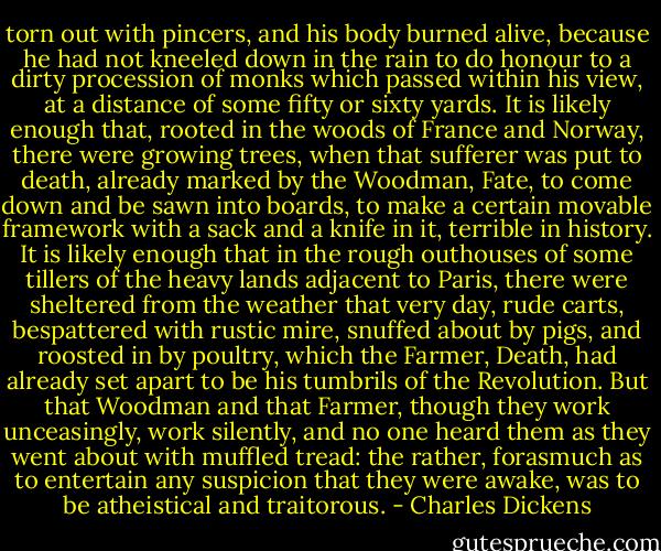 torn out with pincers, and his body burned alive, because he had not kneeled down in the rain to do honour to a dirty procession of monks which passed within his view, at a distance of some fifty or sixty yards. It is likely enough that, rooted in the woods of France and Norway, there were growing trees, when that sufferer was put to death, already marked by the Woodman, Fate, to come down and be sawn into boards, to make a certain movable framework with a sack and a knife in it, terrible in history. It is likely enough that in the rough outhouses of some tillers of the heavy lands adjacent to Paris, there were sheltered from the weather that very day, rude carts, bespattered with rustic mire, snuffed about by pigs, and roosted in by poultry, which the Farmer, Death, had already set apart to be his tumbrils of the Revolution. But that Woodman and that Farmer, though they work unceasingly, work silently, and no one heard them as they went about with muffled tread: the rather, forasmuch as to entertain any suspicion that they were awake, was to be atheistical and traitorous. - Charles Dickens