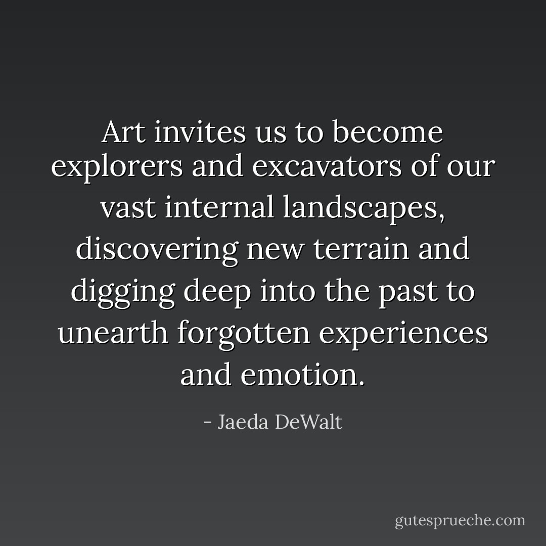 Art invites us to become explorers and excavators of our vast internal landscapes, discovering new terrain and digging deep into the past to unearth forgotten experiences and emotion. - Jaeda DeWalt