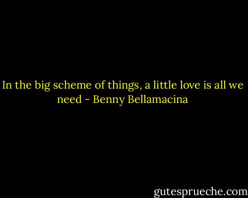 In the big scheme of things, a little love is all we need - Benny Bellamacina