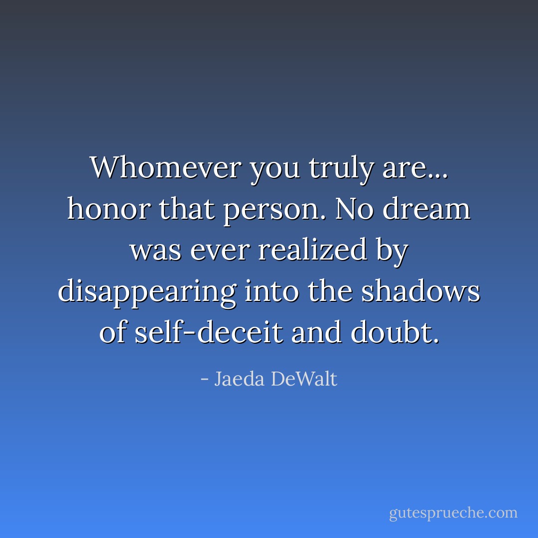 Whomever you truly are... honor that person. No dream was ever realized by disappearing into the shadows of self-deceit and doubt. - Jaeda DeWalt