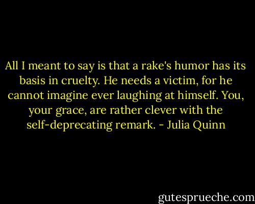All I meant to say is that a rake's humor has its basis in cruelty. He needs a victim, for he cannot imagine ever laughing at himself. You, your grace, are rather clever with the self-deprecating remark. - Julia Quinn