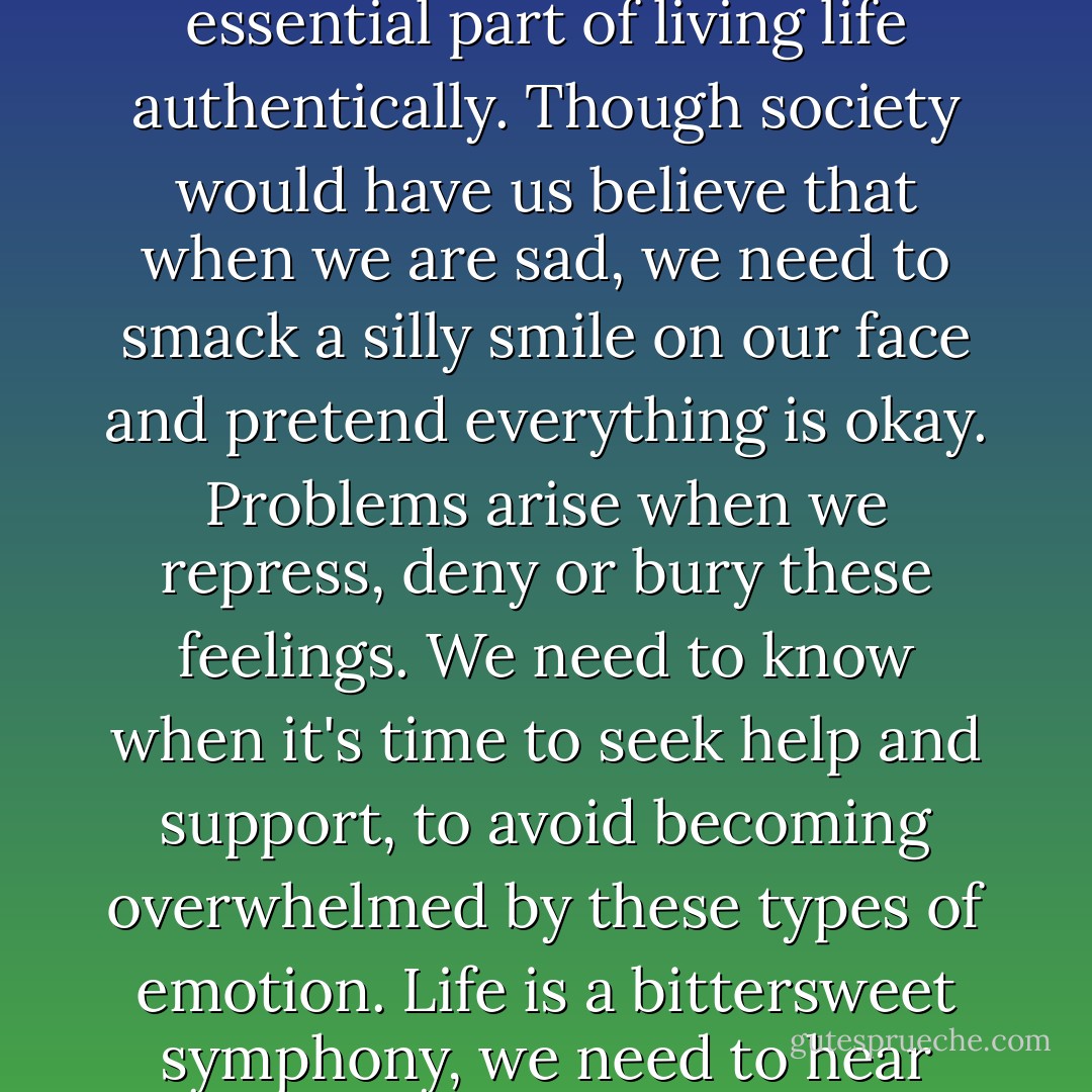 It's not a crime to feel sad, down or depressed. Moving through difficult feelings is an essential part of living life authentically. Though society would have us believe that when we are sad, we need to smack a silly smile on our face and pretend everything is okay. Problems arise when we repress, deny or bury these feelings. We need to know when it's time to seek help and support, to avoid becoming overwhelmed by these types of emotion. Life is a bittersweet symphony, we need to hear every instrument and listen to every note. - Jaeda DeWalt
