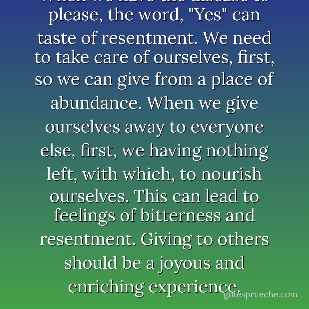 When we have the disease to please, the word, "Yes" can taste of resentment. We need to take care of ourselves, first, so we can give from a place of abundance. When we give ourselves away to everyone else, first, we having nothing left, with which, to nourish ourselves. This can lead to feelings of bitterness and resentment. Giving to others should be a joyous and enriching experience. - Jaeda DeWalt