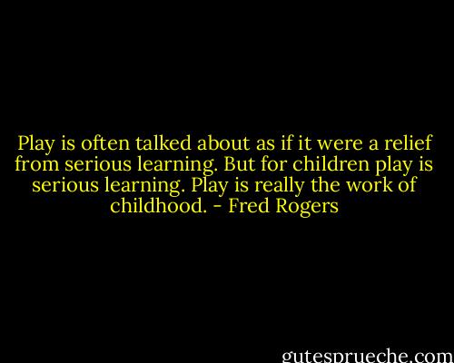Play is often talked about as if it were a relief from serious learning. But for children play is serious learning. Play is really the work of childhood. - Fred Rogers