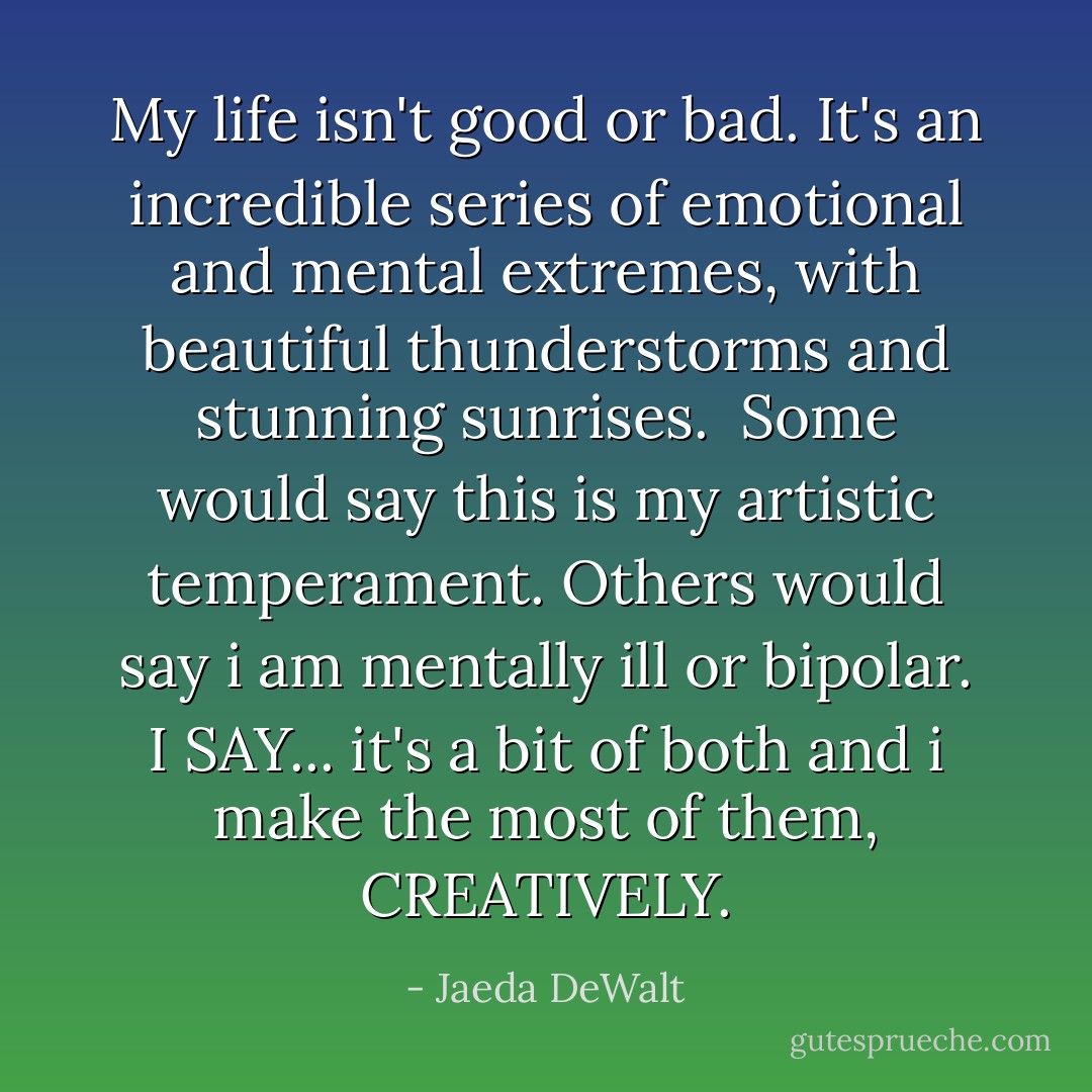 My life isn't good or bad. It's an incredible series of emotional and mental extremes, with beautiful thunderstorms and stunning sunrises.<br /><br />Some would say this is my artistic temperament. Others would say i am mentally ill or bipolar. I SAY... it's a bit of both and i make the most of them, CREATIVELY. - Jaeda DeWalt