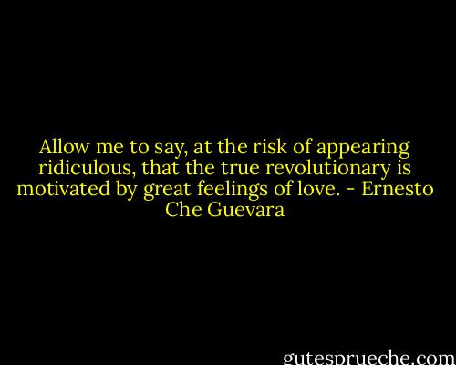 Allow me to say, at the risk of appearing ridiculous, that the true revolutionary is motivated by great feelings of love. - Ernesto Che Guevara