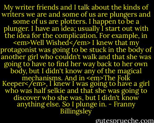 My writer friends and I talk about the kinds of writers we are and some of us are plungers and some of us are plotters. I happen to be a plunger. I have an idea; usually I start out with the idea for the complication. For example, in <em>Well Wished</em> I knew that my protagonist was going to be stuck in the body of another girl who couldn't walk and that she was going to have to find her way back to her own body, but I didn't know any of the magical mechanisms. And in <em>The Folk Keeper</em>, I knew I was going to have a girl who was half selkie and that she was going to discover who she was, but I didn't know anything else. So I plunge in. - Franny Billingsley