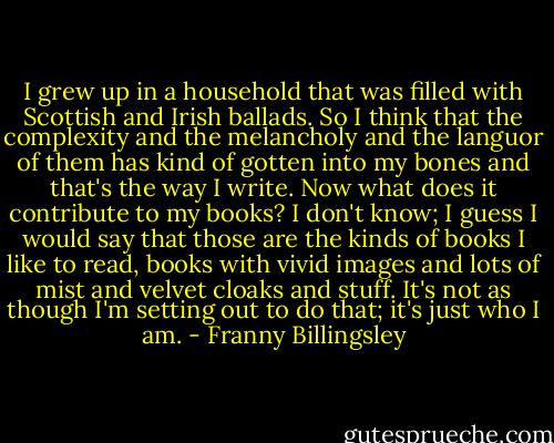 I grew up in a household that was filled with Scottish and Irish ballads. So I think that the complexity and the melancholy and the languor of them has kind of gotten into my bones and that's the way I write. Now what does it contribute to my books? I don't know; I guess I would say that those are the kinds of books I like to read, books with vivid images and lots of mist and velvet cloaks and stuff. It's not as though I'm setting out to do that; it's just who I am. - Franny Billingsley