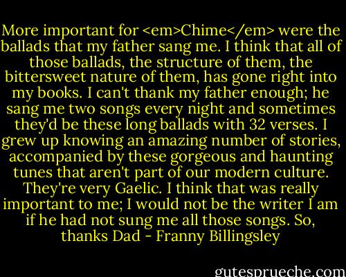 More important for <em>Chime</em> were the ballads that my father sang me. I think that all of those ballads, the structure of them, the bittersweet nature of them, has gone right into my books. I can't thank my father enough; he sang me two songs every night and sometimes they'd be these long ballads with 32 verses. I grew up knowing an amazing number of stories, accompanied by these gorgeous and haunting tunes that aren't part of our modern culture. They're very Gaelic. I think that was really important to me; I would not be the writer I am if he had not sung me all those songs. So, thanks Dad - Franny Billingsley