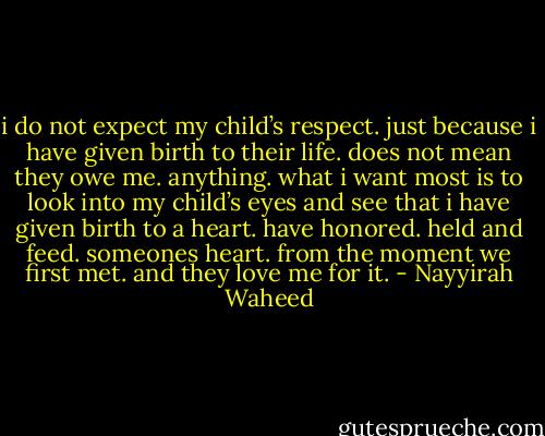 i do not expect my child’s respect.<br />just because i have given birth to their life.<br />does not mean they owe me.<br />anything.<br />what i want most<br />is to look into my child’s eyes<br />and<br />see<br />that i have given birth<br />to<br />a<br />heart.<br />have<br />honored.<br />held and feed.<br />someones<br />heart.<br />from the moment we first met.<br />and<br />they love me for it. - Nayyirah Waheed
