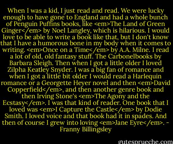 When I was a kid, I just read and read. We were lucky enough to have gone to England and had a whole bunch of Penguin Puffins books, like <em>The Land of Green Ginger</em> by Noel Langley, which is hilarious. I would love to be able to write a book like that, but I don't know that I have a humorous bone in my body when it comes to writing. <em>Once on a Time</em> by A.A. Milne. I read a lot of old, old fantasy stuff. The Carbonelbooks by Barbara Sleigh. Then when I got a little older I loved Zilpha Keatley Snyder. I was a big fan of romance and when I got a little bit older I would read a Harlequin romance or a Georgette Heyer novel and then <em>David Copperfield</em>, and then another genre book and then Irving Stone's <em>The Agony and the Ecstasy</em>. I was that kind of reader. One book that I loved was <em>I Capture the Castle</em> by Dodie Smith. I loved voice and that book had it in spades. And then of course I grew into loving <em>Jane Eyre</em>. - Franny Billingsley