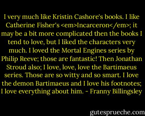 I very much like Kristin Cashore's books. I like Catherine Fisher's <em>Incarceron</em>; it may be a bit more complicated then the books I tend to love, but I liked the characters very much. I loved the Mortal Engines series by Philip Reeve; those are fantastic! Then Jonathan Stroud also; I love, love, love the Bartimaeus series. Those are so witty and so smart. I love the demon Bartimaeus and I love his footnotes; I love everything about him. - Franny Billingsley