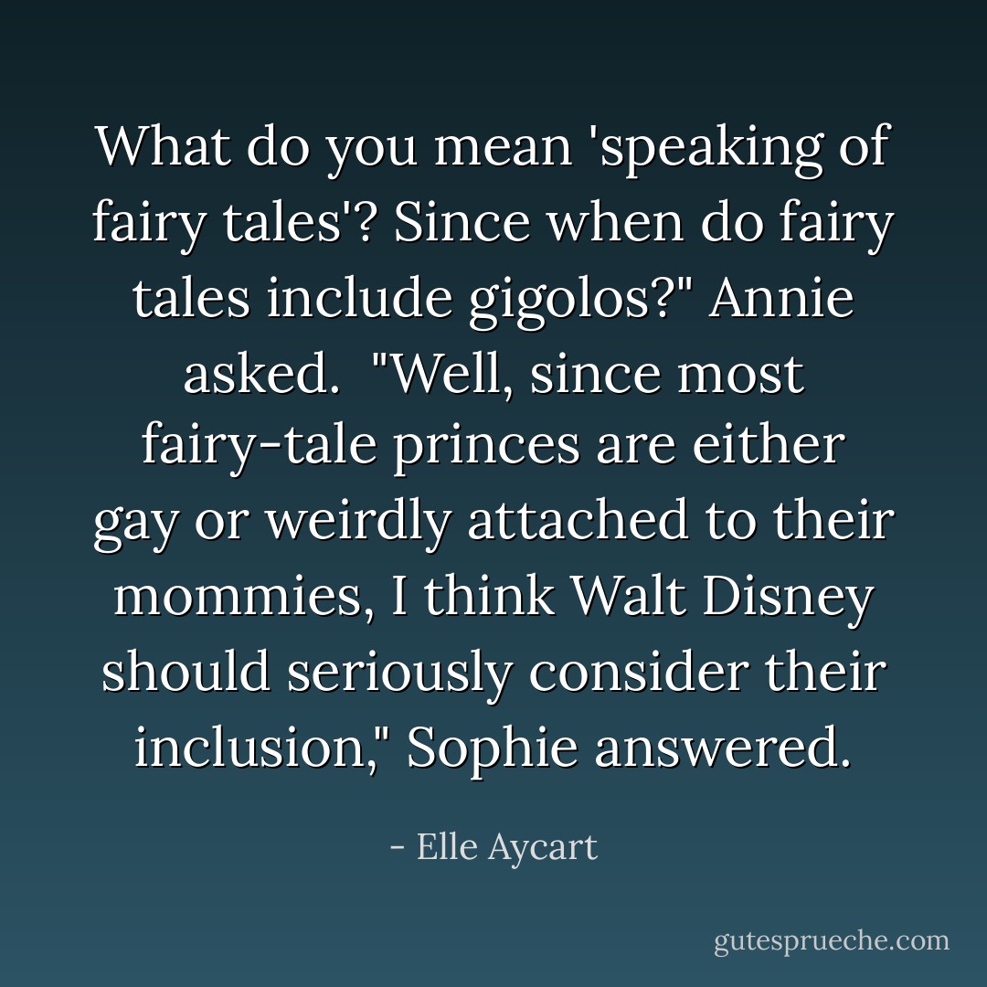 What do you mean 'speaking of fairy tales'? Since when do fairy tales include gigolos?" Annie asked.<br /><br />"Well, since most fairy-tale princes are either gay or weirdly attached to their mommies, I think Walt Disney should seriously consider their inclusion," Sophie answered. - Elle Aycart