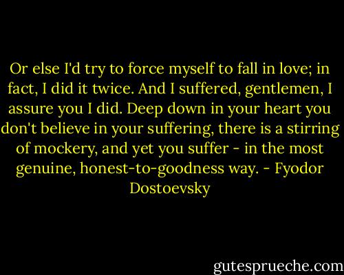 Or else I'd try to force myself to fall in love; in fact, I did it twice. And I suffered, gentlemen, I assure you I did. Deep down in your heart you don't believe in your suffering, there is a stirring of mockery, and yet you suffer - in the most genuine, honest-to-goodness way. - Fyodor Dostoevsky