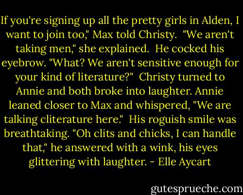 If you're signing up all the pretty girls in Alden, I want to join too," Max told Christy.<br /><br />"We aren't taking men," she explained.<br /><br />He cocked his eyebrow. "What? We aren't sensitive enough for your kind of literature?"<br /><br />Christy turned to Annie and both broke into laughter. Annie leaned closer to Max and whispered, "We are talking cliterature here."<br /><br />His roguish smile was breathtaking. "Oh clits and chicks, I can handle that," he answered with a wink, his eyes glittering with laughter. - Elle Aycart