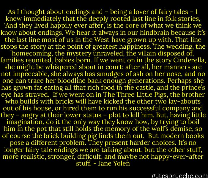 As I thought about endings and – being a lover of fairy tales – I knew immediately that the deeply rooted last line in folk stories, ‘And they lived happily ever after’, is the core of what we think we know about endings. We hear it always in our hindbrain because it’s the last line most of us in the West have grown up with. That line stops the story at the point of greatest happiness. The wedding, the homecoming, the mystery unraveled, the villain disposed of, families reunited, babies born. If we went on in the story Cinderella, she might be whispered about in court: after all, her manners are not impeccable, she always has smudges of ash on her nose, and no one can trace her bloodline back enough generations. Perhaps she has grown fat eating all that rich food in the castle, and the prince’s eye has strayed.<br /><br />If we went on in The Three Little Pigs, the brother who builds with bricks will have kicked the other two lay-abouts out of his house, or hired them to run his successful company and they – angry at their lower status – plot to kill him. But, having little imagination, do it the only way they know how, by trying to boil him in the pot that still holds the memory of the wolf’s demise, so of course the brick building pig finds them out.<br /><br />But modern books pose a different problem. They present harder choices. It’s no longer fairy tale endings we are talking about, but the other stuff, more realistic, stronger, difficult, and maybe not happy-ever-after stuff. - Jane Yolen