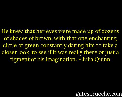 He knew that her eyes were made up of dozens of shades of brown, with that one enchanting circle of green constantly daring him to take a closer look, to see if it was really there or just a figment of his imagination. - Julia Quinn