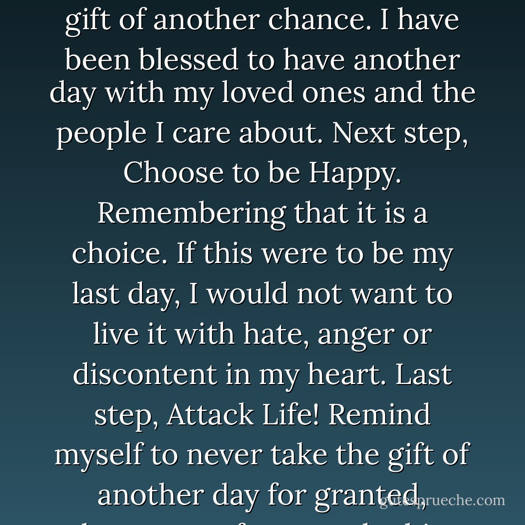 My plans for this day are simple: Step one accomplished, I woke up. Now take a moment to be thankful for my gift. The gift of another chance. I have been blessed to have another day with my loved ones and the people I care about. Next step, Choose to be Happy. Remembering that it is a choice. If this were to be my last day, I would not want to live it with hate, anger or discontent in my heart. Last step, Attack Life! Remind myself to never take the gift of another day for granted, because unfortunately this morning there are many that will not complete step one. - Joe Bailey