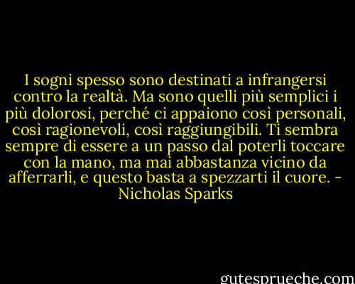 I sogni spesso sono destinati a infrangersi contro la realtà. Ma sono quelli più semplici i più dolorosi, perché ci appaiono così personali, così ragionevoli, così raggiungibili. Ti sembra sempre di essere a un passo dal poterli toccare con la mano, ma mai abbastanza vicino da afferrarli, e questo basta a spezzarti il cuore. - Nicholas Sparks