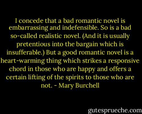 I concede that a bad romantic novel is embarrassing and indefensible. So is a bad so-called realistic novel. (And it is usually pretentious into the bargain which is insufferable.) But a good romantic novel is a heart-warming thing which strikes a responsive chord in those who are happy and offers a certain lifting of the spirits to those who are not. - Mary Burchell