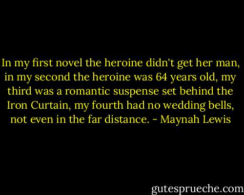 In my first novel the heroine didn't get her man, in my second the heroine was 64 years old, my third was a romantic suspense set behind the Iron Curtain, my fourth had no wedding bells, not even in the far distance. - Maynah Lewis