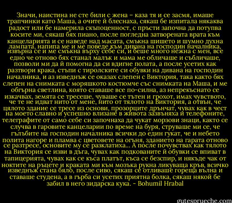 Значи, наистина не сте били с жена – каза тя и се засмя, имаше трапчинки като Маша, а очите й блеснаха, сякаш бе изпитала някаква радост или бе намерила скъпоценност, с пръсти започна да потупва косите ми, сякаш бях пиано, после погледна затворената врата към канцеларията и се наведе над масата, смъкна шишето и шумно духна лампата, напипа ме и ме поведе към дивана на господин началника, извърна се и ме смъкна върху себе си, и беше много нежна с мен, все едно че отново бях станал малък и мама ме обличаше и събличаше, позволи ми да й помогна да си вдигне полата, а после усетих как разтвори крака, стъпи с тиролските си обувки на дивана на господин началника, и аз изведнъж се оказах слепен с Виктория, така както бях слепен на снимката с моряшкото костюмче със снимката на Маша, и ме обгърна светлина, която ставаше все по-силна, аз непрекъснато се изкачвах, земята се тресеше, чуваше се тътен и грохот, имах чувството, че те не идват нито от мене, нито от тялото на Виктория, а отвън, че цялото здание се тресе из основи, прозорците дрънчат, чувах как в чест на моето славно и успешно влизане в живота зазвъняха и телефоните, телеграфите от само себе си започнаха да чукат морзови знаци, както се случва в гаровите канцеларии по време на буря, струваше ми се, че гълъбите на господин началника всички до един гукат, че и небето полита нагоре и пламва с цветовете на огъня, зданието на гарата отново се разтресе, основите му се разклатиха... А после почувствах как тялото на Виктория се изви в дъга, чувах как подкованите й обувки се впиват в тапицерията, чувах как се къса платът, къса се безспир, и някъде чак от ноктите на ръцете и краката ми към мозъка рукна ликуваща кръв, всичко изведнъж стана бяло, после сиво, сякаш се отливаше гореща вълна и ставаше студена, а в гърба си усетих приятна болка, сякаш някой бе забил в него зидарска кука. - Bohumil Hrabal