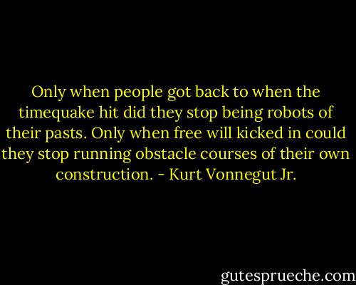 Only when people got back to when the timequake hit did they stop being robots of their pasts. Only when free will kicked in could they stop running obstacle courses of their own construction. - Kurt Vonnegut Jr.