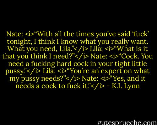 Nate: <i>“With all the times you’ve said ‘fuck’ tonight, I think I know what you really want. What you need, Lila.”</i><br />Lila: <i>“What is it that you think I need?”</i><br />Nate: <i>“Cock. You need a fucking hard cock in your tight little pussy.”</i><br />Lila: <i>“You’re an expert on what my pussy needs?”</i><br />Nate: <i>“Yes, and it needs a cock to fuck it.”</i> - K.I. Lynn