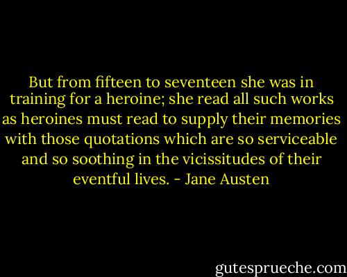 But from fifteen to seventeen she was in training for a heroine; she read all such works as heroines must read to supply their memories with those quotations which are so serviceable and so soothing in the vicissitudes of their eventful lives. - Jane Austen